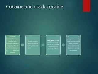 Cocaine and crack cocaine
Cocaine is a
stimulant that makes
you feel high,
confident and full of
energy. But this can
turn into feelings
of anxiety, panic and
paranoia.
Regular cocaine
users can end up
feeling exhausted
and depressed.
Long term: Cocaine
is addictive. Giving it
up can be mentally
distressing and
physically difficult.
Long-term use can
make existing mental
health problems
worse and lead to
depression, anxiety
and paranoia.
 