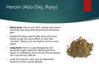 Heroin (Also Oxy, Roxy)
 Short term: Heroin and other opiates slow down
the body and stop both physical and emotional
pain.
 People find they need to take more and more
heroin to get the same effect, or even feel
"normal". Taking a lot can lead to coma or even
death.
 Long term: Heroin is psychologically and
physically highly addictive. Withdrawal from
heroin is unpleasant, and coming off and staying
off it can be very difficult.
 Long-term heroin users may be depressed
because of their overall lifestyle.
 