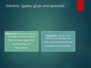 Solvents (gases, glues and aerosols)
Short term: Solvents make you
feel high and disorientated.
They can cause aggression,
mood swings and
hallucinations.
Long term: Heavy use of
solvents can damage your
brain, particularly the bit that
controls your movements.
 