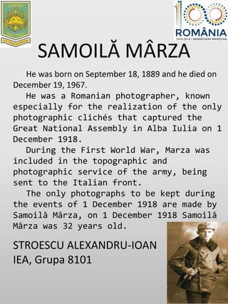 SAMOILĂ MÂRZA
He was born on September 18, 1889 and he died on
December 19, 1967.
He was a Romanian photographer, known
especially for the realization of the only
photographic clichés that captured the
Great National Assembly in Alba Iulia on 1
December 1918.
During the First World War, Marza was
included in the topographic and
photographic service of the army, being
sent to the Italian front.
The only photographs to be kept during
the events of 1 December 1918 are made by
Samoilă Mârza, on 1 December 1918 Samoilă
Mârza was 32 years old.
STROESCU ALEXANDRU-IOAN
IEA, Grupa 8101
 