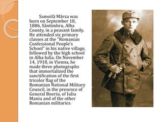 Samoilă Mârza was
born on September 18,
1886, Sântimbru, Alba
County, in a peasant family.
He attended six primary
classes at the "Romanian
Confessional People's
School" in his native village,
followed by the high school
in Alba Iulia. On November
14, 1918, in Vienna, he
made three photographs
that immortalized the
sanctification of the first
tricolor flag of the
Romanian National Military
Council, in the presence of
General Boeriu, of Iuliu
Maniu and of the other
Romanian militaries.
 