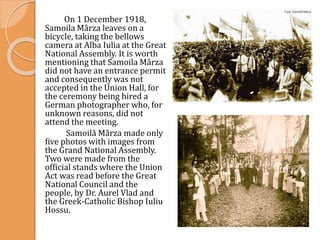On 1 December 1918,
Samoila Mârza leaves on a
bicycle, taking the bellows
camera at Alba Iulia at the Great
National Assembly. It is worth
mentioning that Samoila Mârza
did not have an entrance permit
and consequently was not
accepted in the Union Hall, for
the ceremony being hired a
German photographer who, for
unknown reasons, did not
attend the meeting.
Samoilă Mârza made only
five photos with images from
the Grand National Assembly.
Two were made from the
official stands where the Union
Act was read before the Great
National Council and the
people, by Dr. Aurel Vlad and
the Greek-Catholic Bishop Iuliu
Hossu.
 