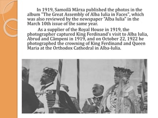 In 1919, Samoilă Mârza published the photos in the
album "The Great Assembly of Alba Iulia in Faces", which
was also reviewed by the newspaper "Alba Iulia" in the
March 10th issue of the same year.
As a supplier of the Royal House in 1919, the
photographer captured King Ferdinand's visit to Alba Iulia,
Abrud and Câmpeni in 1919, and on October 22, 1922 he
photographed the crowning of King Ferdinand and Queen
Maria at the Orthodox Cathedral in Alba-Iulia.
 
