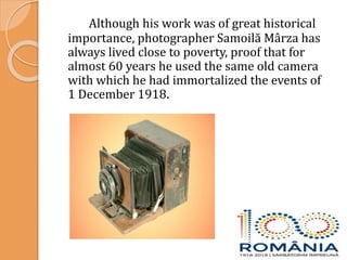 Although his work was of great historical
importance, photographer Samoilă Mârza has
always lived close to poverty, proof that for
almost 60 years he used the same old camera
with which he had immortalized the events of
1 December 1918.
 