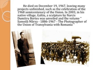 He died on December 19, 1967, leaving many
projects unfinished, such as the celebration of the
1968 semicentenary of the Union. In 2003, in his
native village, Galtiu, a sculpture by Narcis
Dumitru Bortes was unveiled and the volume "
Samoilă Mârza - 1886-1967 - The Photographer of
the Union of Transylvania with Romania "
 