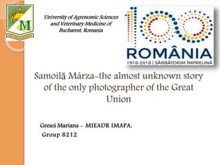 Samoilă Mârza-the almost unknown story
of the only photographer of the Great
Union
Gresoi Mariana - MIEADR IMAPA,
Group 8212
University of Agronomic Sciences
and Veterinary Medicine of
Bucharest, Romania
 