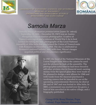 Samoilă Mârza (Romanian pronunciation: [samoˈilə ˈmɨrza];
September 18, 1886 – December 19, 1967) was an Austro-
Hungarian-born Romanian photographer. A native of
Transylvania region and a veteran of World War I, he is best
known for taking the only photographs of the Great National
Assembly at Alba Iulia that proclaimed the Union of Transylvania
with Romania on December 1, 1918. The day is celebrated as
Romania's national holiday, and, with time, Mârza's images
acquired political and documentary significance.
Samoila Marza
In 1967, the head of the National Museum of the
Union bought from Mârza the camera he used
and the pictures he took at the assembly. The
photographer noted that he had been forced to
sell other pictures due to financial need, earning
money from the special glass they were made of.
He planned to design a new album for 1968 and
with funds from the museum purchased a
working camera that he intended to use at the
upcoming semicentennial. However, he died at
the end of 1967 and was buried in Alba Iulia. In
2003, a monument was erected over his grave, a
bust of him unveiled in his native village, and a
biography published.
Group 8116: Rusu Florian, Popa
Gabriel, Popa Marian Alexandru
 