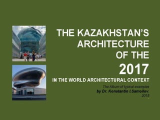 The Kazakhstan’s architecture of the 2017 in the World architectural context / The Album of typical examples by Dr. Konstantin I.Samoilov. 