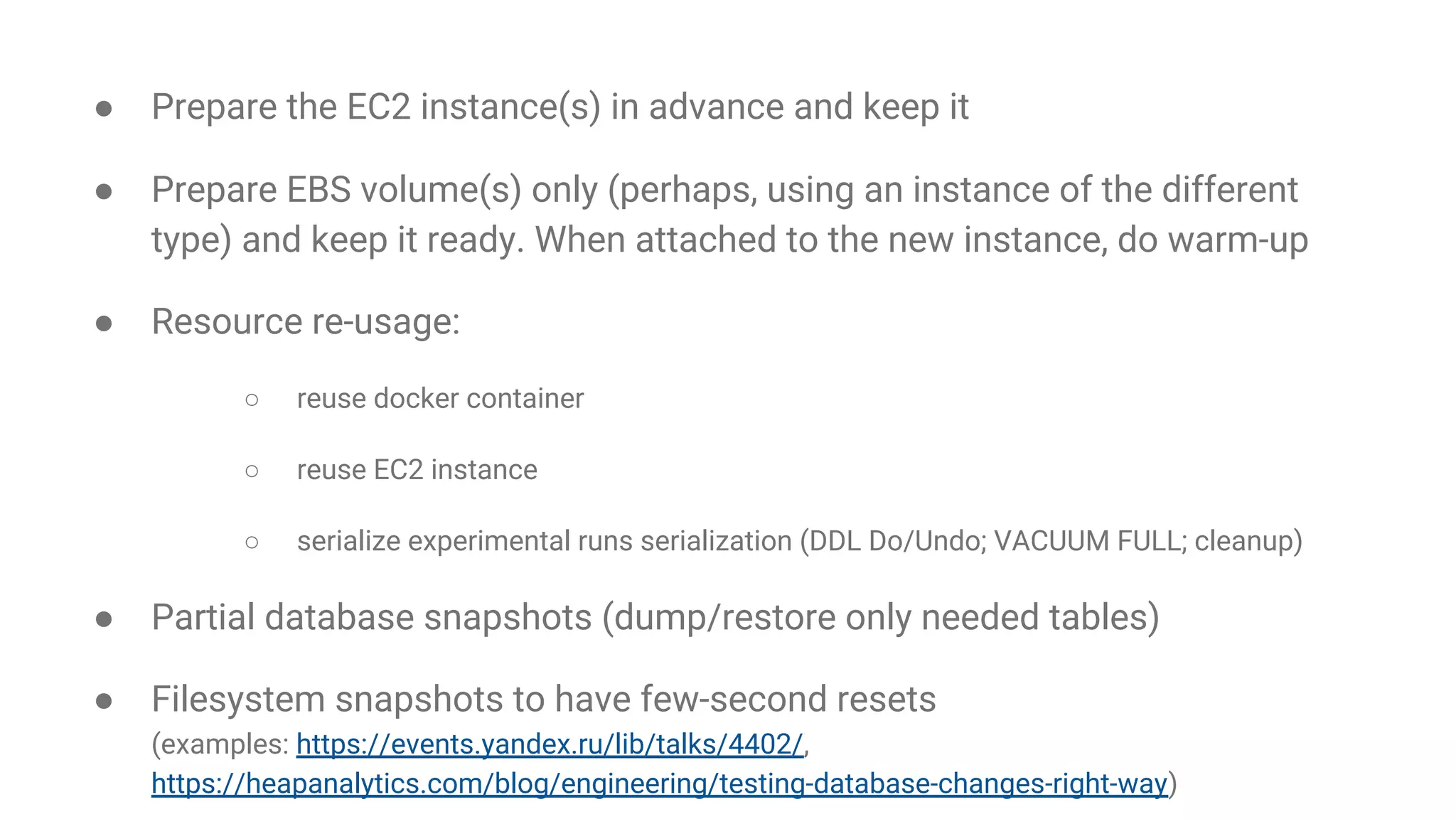 ● Prepare the EC2 instance(s) in advance and keep it ● Prepare EBS volume(s) only (perhaps, using an instance of the different type) and keep it ready. When attached to the new instance, do warm-up ● Resource re-usage: ○ reuse docker container ○ reuse EC2 instance ○ serialize experimental runs serialization (DDL Do/Undo; VACUUM FULL; cleanup) ● Partial database snapshots (dump/restore only needed tables) ● Filesystem snapshots to have few-second resets (examples: https://events.yandex.ru/lib/talks/4402/, https://heapanalytics.com/blog/engineering/testing-database-changes-right-way) 