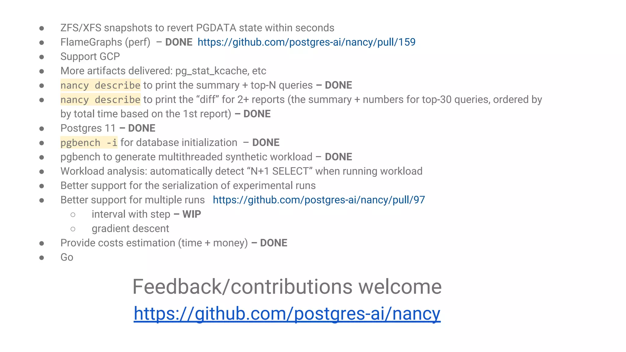 ● ZFS/XFS snapshots to revert PGDATA state within seconds ● FlameGraphs (perf) – DONE https://github.com/postgres-ai/nancy/pull/159 ● Support GCP ● More artifacts delivered: pg_stat_kcache, etc ● nancy describe to print the summary + top-N queries – DONE ● nancy describe to print the “diff” for 2+ reports (the summary + numbers for top-30 queries, ordered by by total time based on the 1st report) – DONE ● Postgres 11 – DONE ● pgbench -i for database initialization – DONE ● pgbench to generate multithreaded synthetic workload – DONE ● Workload analysis: automatically detect “N+1 SELECT” when running workload ● Better support for the serialization of experimental runs ● Better support for multiple runs https://github.com/postgres-ai/nancy/pull/97 ○ interval with step – WIP ○ gradient descent ● Provide costs estimation (time + money) – DONE ● Go Feedback/contributions welcome https://github.com/postgres-ai/nancy 