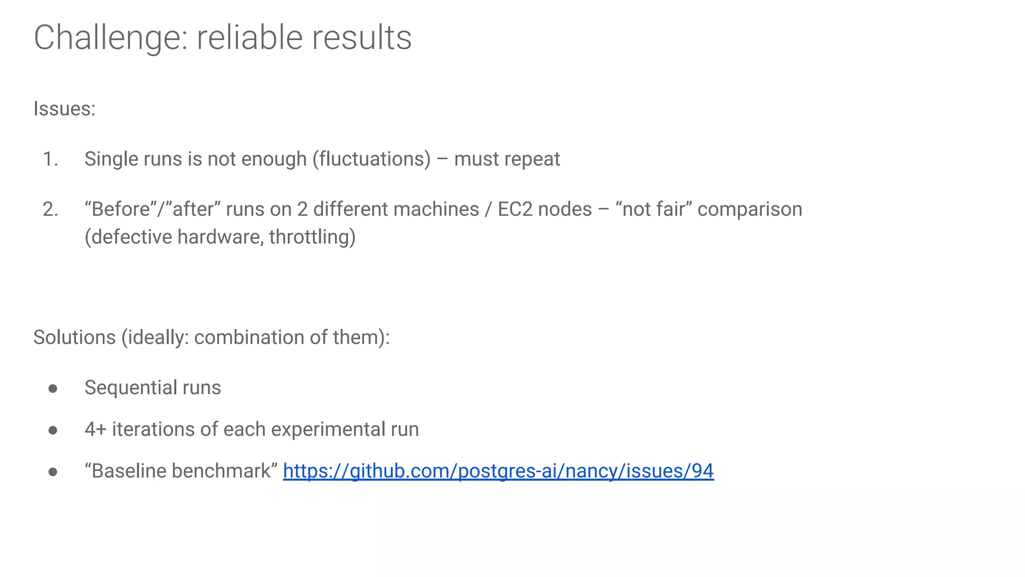 Issues: 1. Single runs is not enough (fluctuations) – must repeat 2. “Before”/”after” runs on 2 different machines / EC2 nodes – “not fair” comparison (defective hardware, throttling) Solutions (ideally: combination of them): ● Sequential runs ● 4+ iterations of each experimental run ● “Baseline benchmark” https://github.com/postgres-ai/nancy/issues/94 