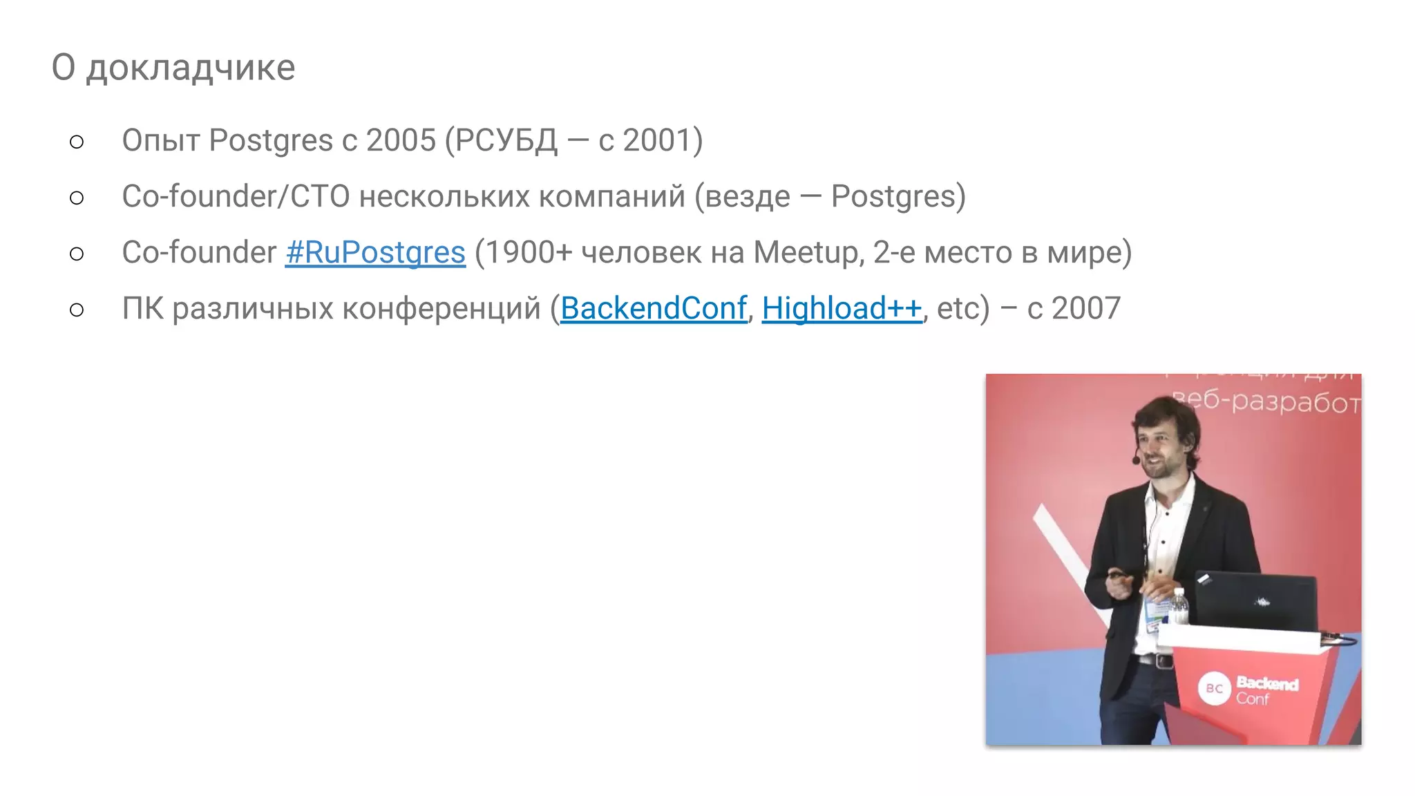 О докладчике ○ Опыт Postgres с 2005 (РСУБД — с 2001) ○ Сo-founder/CTO нескольких компаний (везде — Postgres) ○ Co-founder #RuPostgres (1900+ человек на Meetup, 2-е место в мире) ○ ПК различных конференций (BackendConf, Highload++, etc) – с 2007 