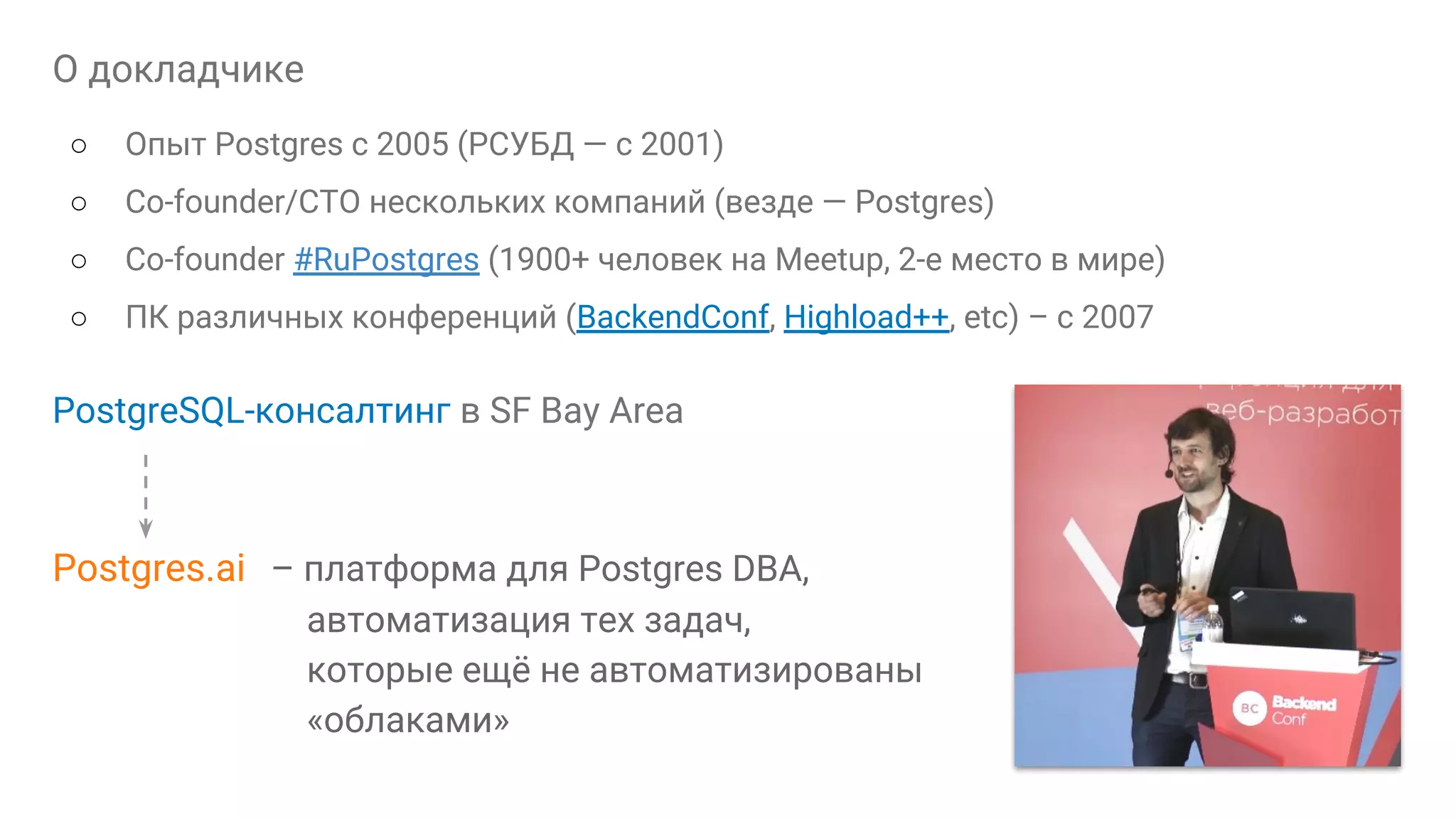 О докладчике ○ Опыт Postgres с 2005 (РСУБД — с 2001) ○ Сo-founder/CTO нескольких компаний (везде — Postgres) ○ Co-founder #RuPostgres (1900+ человек на Meetup, 2-е место в мире) ○ ПК различных конференций (BackendConf, Highload++, etc) – с 2007 PostgreSQL-консалтинг в SF Bay Area Postgres.ai – платформа для Postgres DBA, автоматизация тех задач, которые ещё не автоматизированы «облаками» 