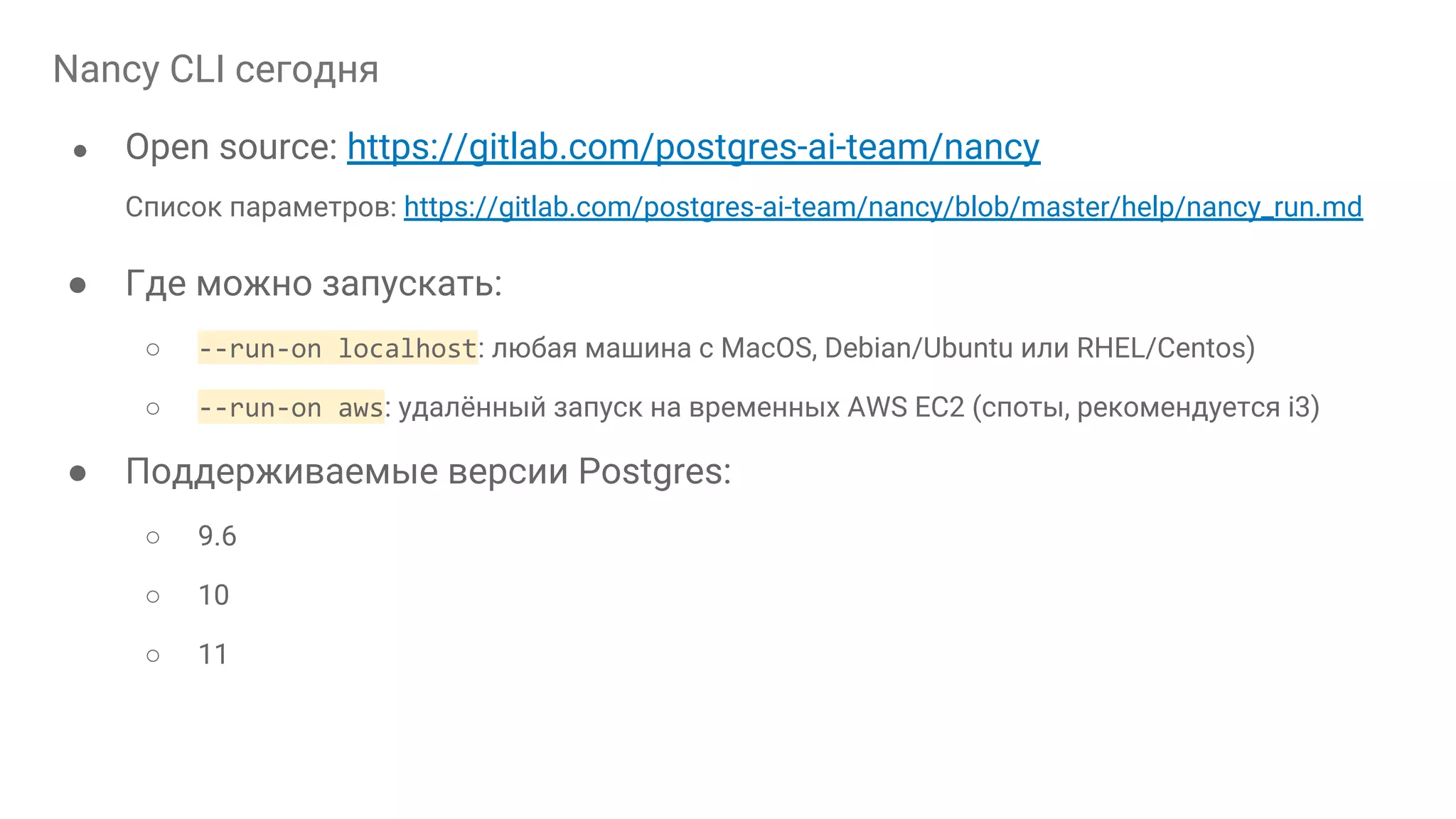 Nancy CLI сегодня ● Open source: https://gitlab.com/postgres-ai-team/nancy Список параметров: https://gitlab.com/postgres-ai-team/nancy/blob/master/help/nancy_run.md ● Где можно запускать: ○ --run-on localhost: любая машина с MacOS, Debian/Ubuntu или RHEL/Centos) ○ --run-on aws: удалённый запуск на временных AWS EC2 (споты, рекомендуется i3) ● Поддерживаемые версии Postgres: ○ 9.6 ○ 10 ○ 11 
