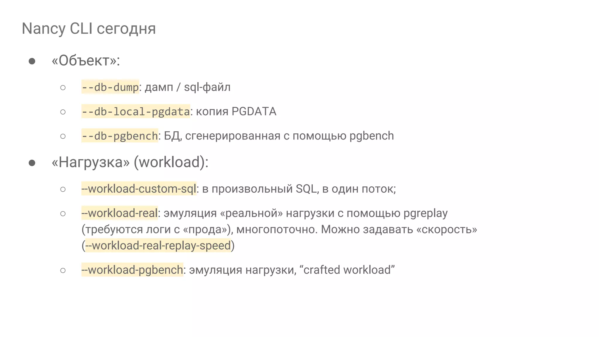 Nancy CLI сегодня ● «Объект»: ○ --db-dump: дамп / sql-файл ○ --db-local-pgdata: копия PGDATA ○ --db-pgbench: БД, сгенерированная с помощью pgbench ● «Нагрузка» (workload): ○ --workload-custom-sql: в произвольный SQL, в один поток; ○ --workload-real: эмуляция «реальной» нагрузки с помощью pgreplay (требуются логи с «прода»), многопоточно. Можно задавать «скорость» (--workload-real-replay-speed) ○ --workload-pgbench: эмуляция нагрузки, “crafted workload” 