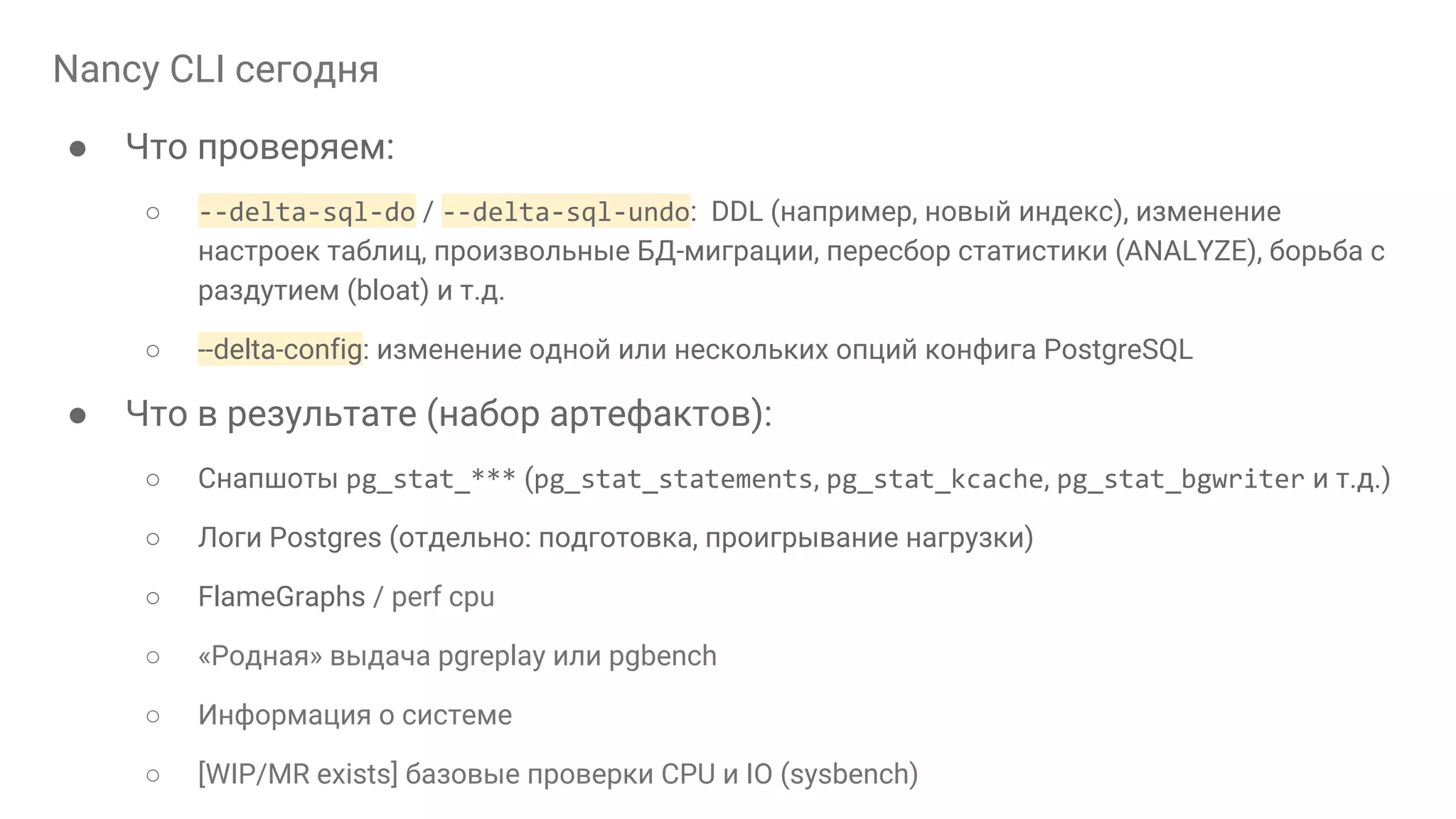 Nancy CLI сегодня ● Что проверяем: ○ --delta-sql-do / --delta-sql-undo: DDL (например, новый индекс), изменение настроек таблиц, произвольные БД-миграции, пересбор статистики (ANALYZE), борьба с раздутием (bloat) и т.д. ○ --delta-config: изменение одной или нескольких опций конфига PostgreSQL ● Что в результате (набор артефактов): ○ Снапшоты pg_stat_*** (pg_stat_statements, pg_stat_kcache, pg_stat_bgwriter и т.д.) ○ Логи Postgres (отдельно: подготовка, проигрывание нагрузки) ○ FlameGraphs / perf cpu ○ «Родная» выдача pgreplay или pgbench ○ Информация о системе ○ [WIP/MR exists] базовые проверки CPU и IO (sysbench) 