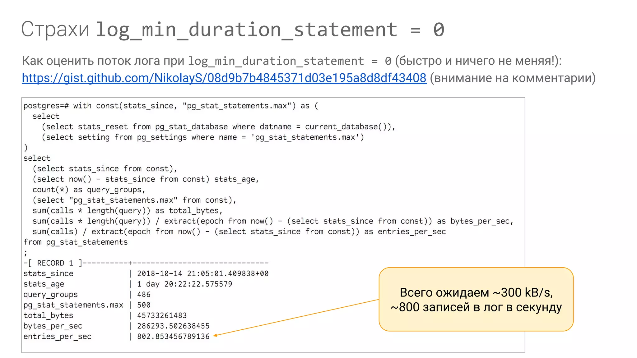 log_min_duration_statement = 0 Как оценить поток лога при log_min_duration_statement = 0 (быстро и ничего не меняя!): https://gist.github.com/NikolayS/08d9b7b4845371d03e195a8d8df43408 (внимание на комментарии) Всего ожидаем ~300 kB/s, ~800 записей в лог в секунду 