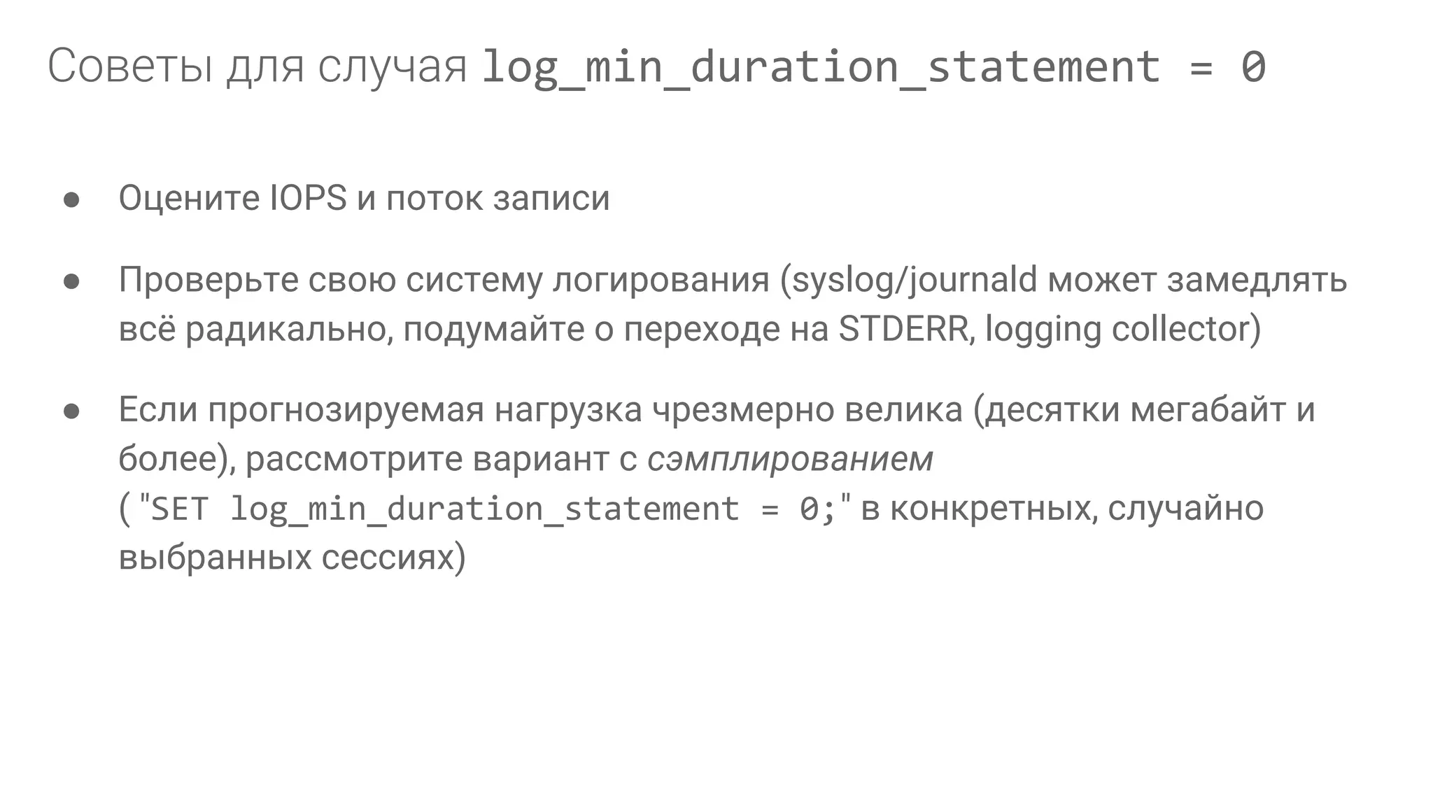 ● Оцените IOPS и поток записи ● Проверьте свою систему логирования (syslog/journald может замедлять всё радикально, подумайте о переходе на STDERR, logging collector) ● Если прогнозируемая нагрузка чрезмерно велика (десятки мегабайт и более), рассмотрите вариант с сэмплированием ( "SET log_min_duration_statement = 0;" в конкретных, случайно выбранных сессиях) log_min_duration_statement = 0 