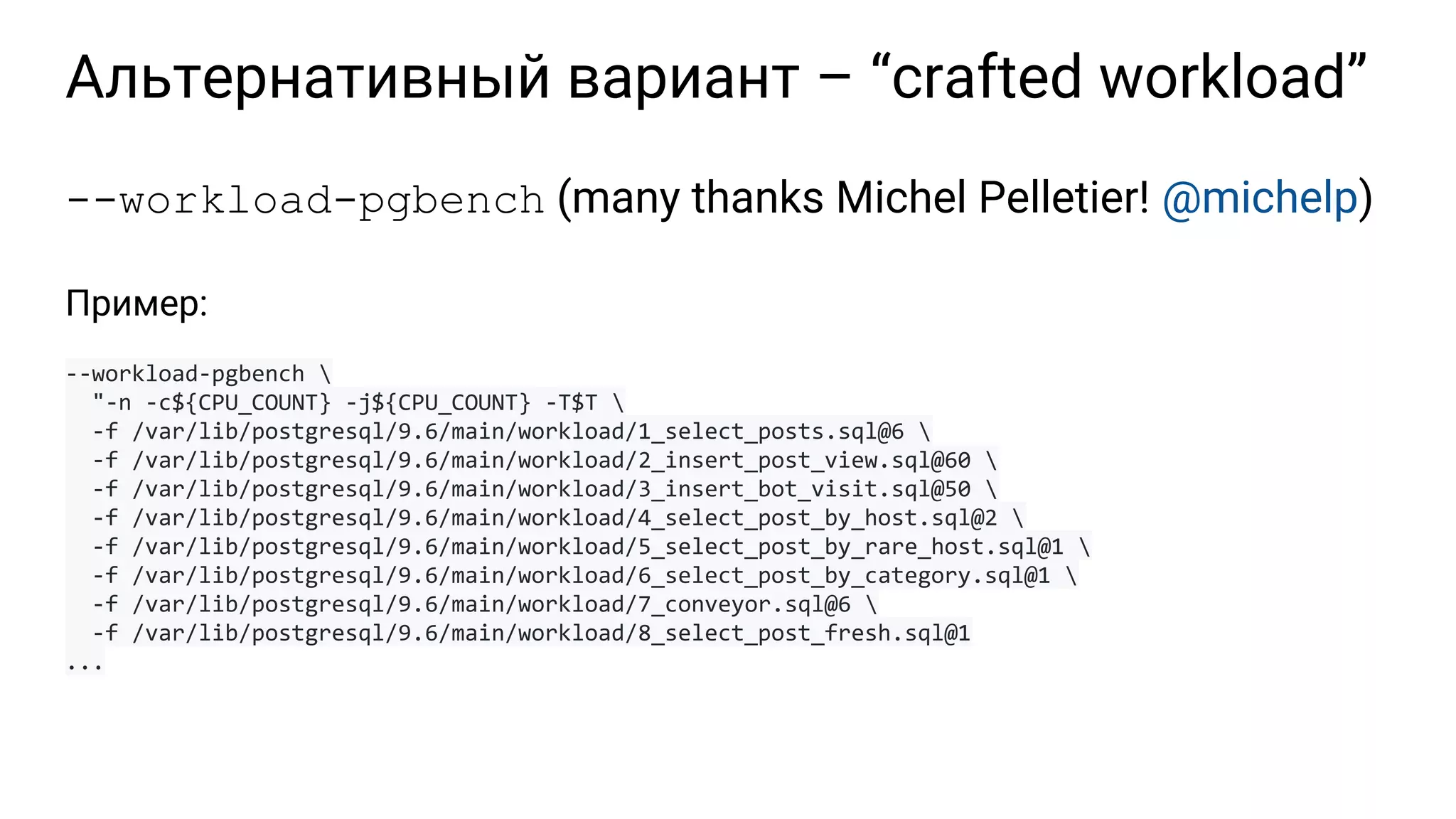 Альтернативный вариант – “crafted workload” --workload-pgbench (many thanks Michel Pelletier! @michelp) Пример: --workload-pgbench "-n -c${CPU_COUNT} -j${CPU_COUNT} -T$T -f /var/lib/postgresql/9.6/main/workload/1_select_posts.sql@6 -f /var/lib/postgresql/9.6/main/workload/2_insert_post_view.sql@60 -f /var/lib/postgresql/9.6/main/workload/3_insert_bot_visit.sql@50 -f /var/lib/postgresql/9.6/main/workload/4_select_post_by_host.sql@2 -f /var/lib/postgresql/9.6/main/workload/5_select_post_by_rare_host.sql@1 -f /var/lib/postgresql/9.6/main/workload/6_select_post_by_category.sql@1 -f /var/lib/postgresql/9.6/main/workload/7_conveyor.sql@6 -f /var/lib/postgresql/9.6/main/workload/8_select_post_fresh.sql@1 ... 