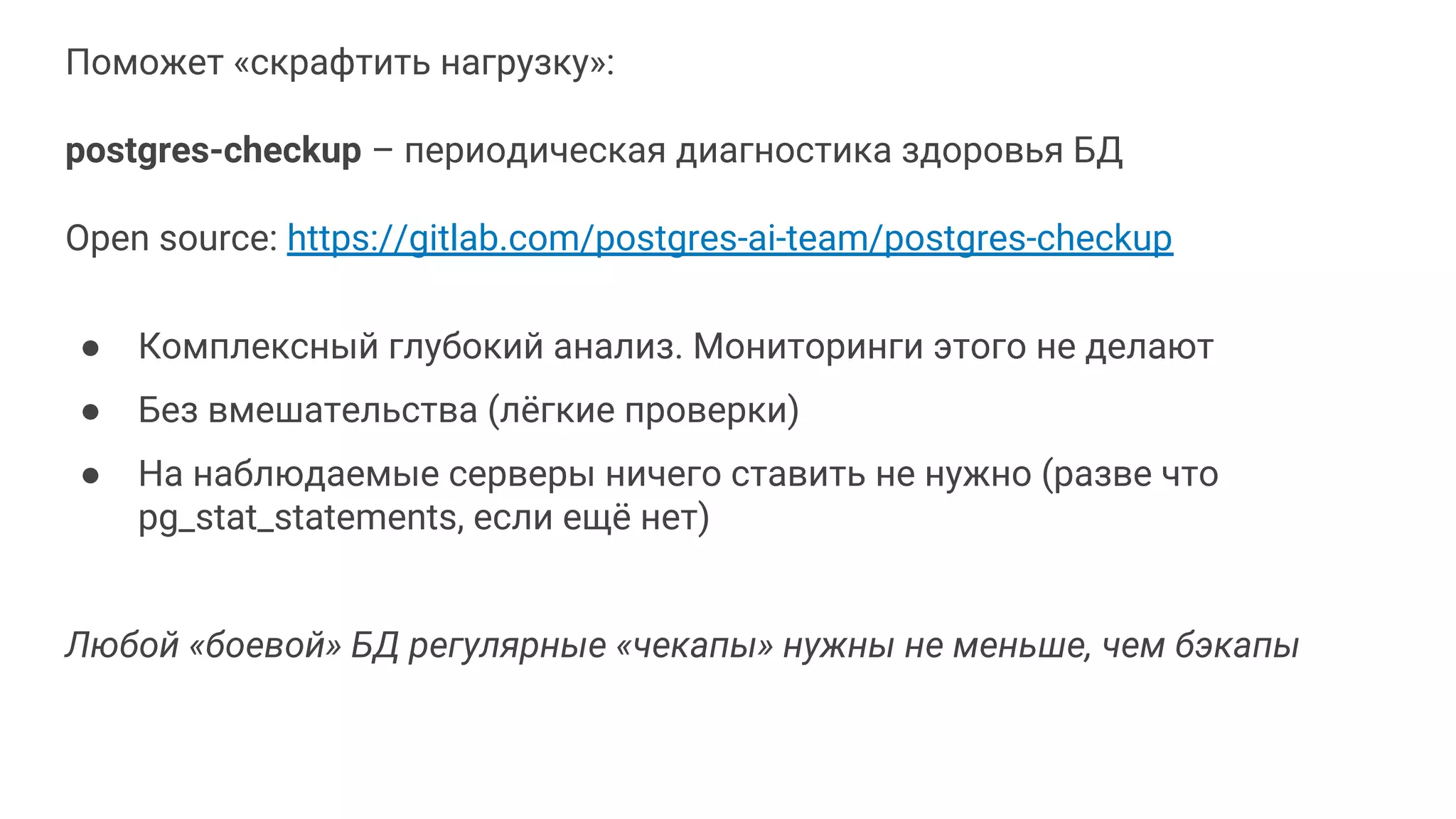Поможет «скрафтить нагрузку»: postgres-checkup – периодическая диагностика здоровья БД Open source: https://gitlab.com/postgres-ai-team/postgres-checkup ● Комплексный глубокий анализ. Мониторинги этого не делают ● Без вмешательства (лёгкие проверки) ● На наблюдаемые серверы ничего ставить не нужно (разве что pg_stat_statements, если ещё нет) Любой «боевой» БД регулярные «чекапы» нужны не меньше, чем бэкапы 