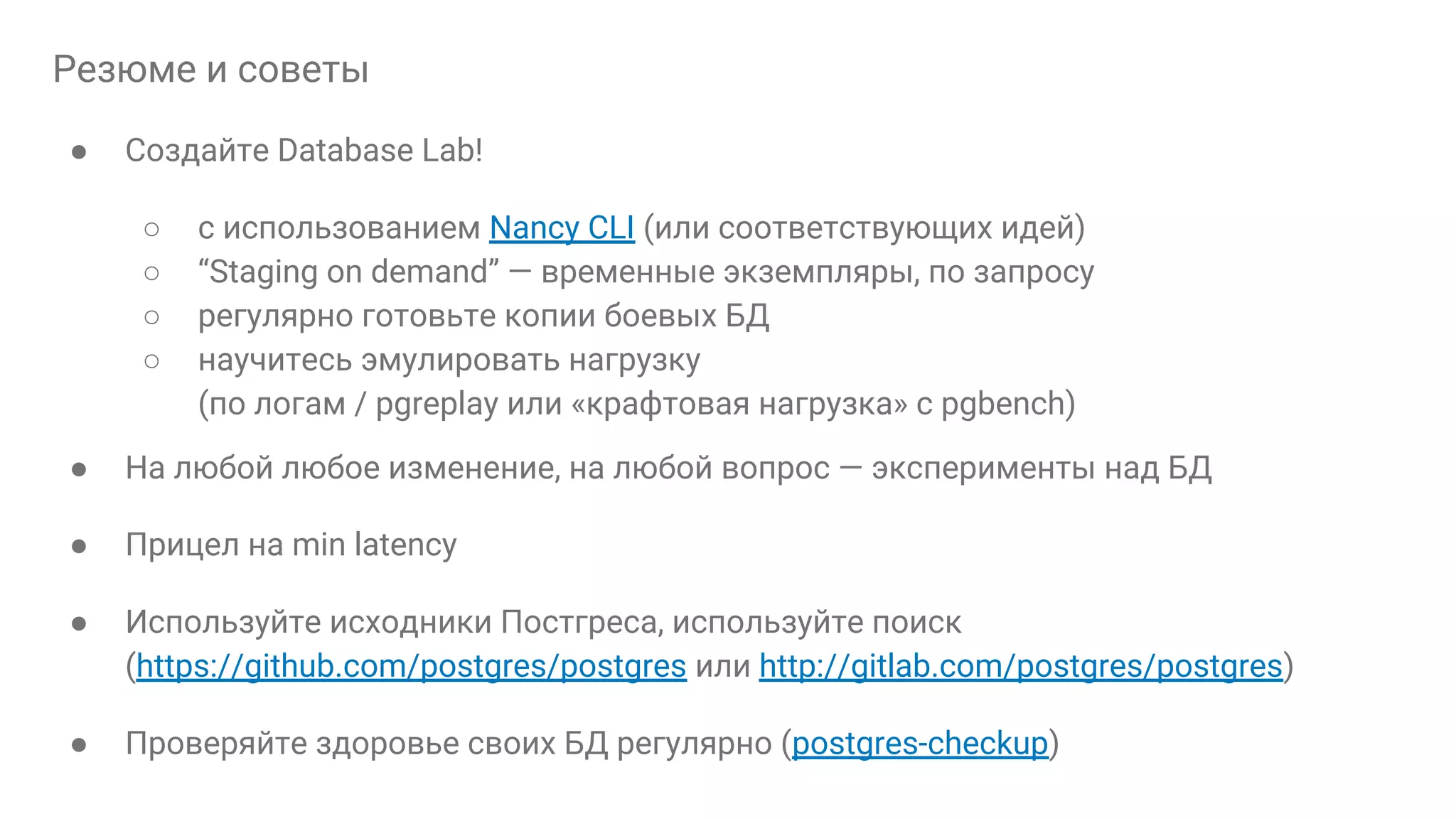 Резюме и советы ● Создайте Database Lab! ○ с использованием Nancy CLI (или соответствующих идей) ○ “Staging on demand” — временные экземпляры, по запросу ○ регулярно готовьте копии боевых БД ○ научитесь эмулировать нагрузку (по логам / pgreplay или «крафтовая нагрузка» с pgbench) ● На любой любое изменение, на любой вопрос — эксперименты над БД ● Прицел на min latency ● Используйте исходники Постгреса, используйте поиск (https://github.com/postgres/postgres или http://gitlab.com/postgres/postgres) ● Проверяйте здоровье своих БД регулярно (postgres-checkup) 
