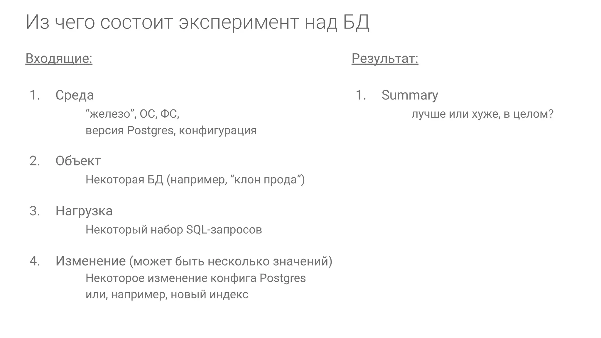 Входящие: 1. Среда “железо”, ОС, ФС, версия Postgres, конфигурация 2. Объект Некоторая БД (например, “клон прода”) 3. Нагрузка Некоторый набор SQL-запросов 4. Изменение (может быть несколько значений) Некоторое изменение конфига Postgres или, например, новый индекс Результат: 1. Summary лучше или хуже, в целом? 
