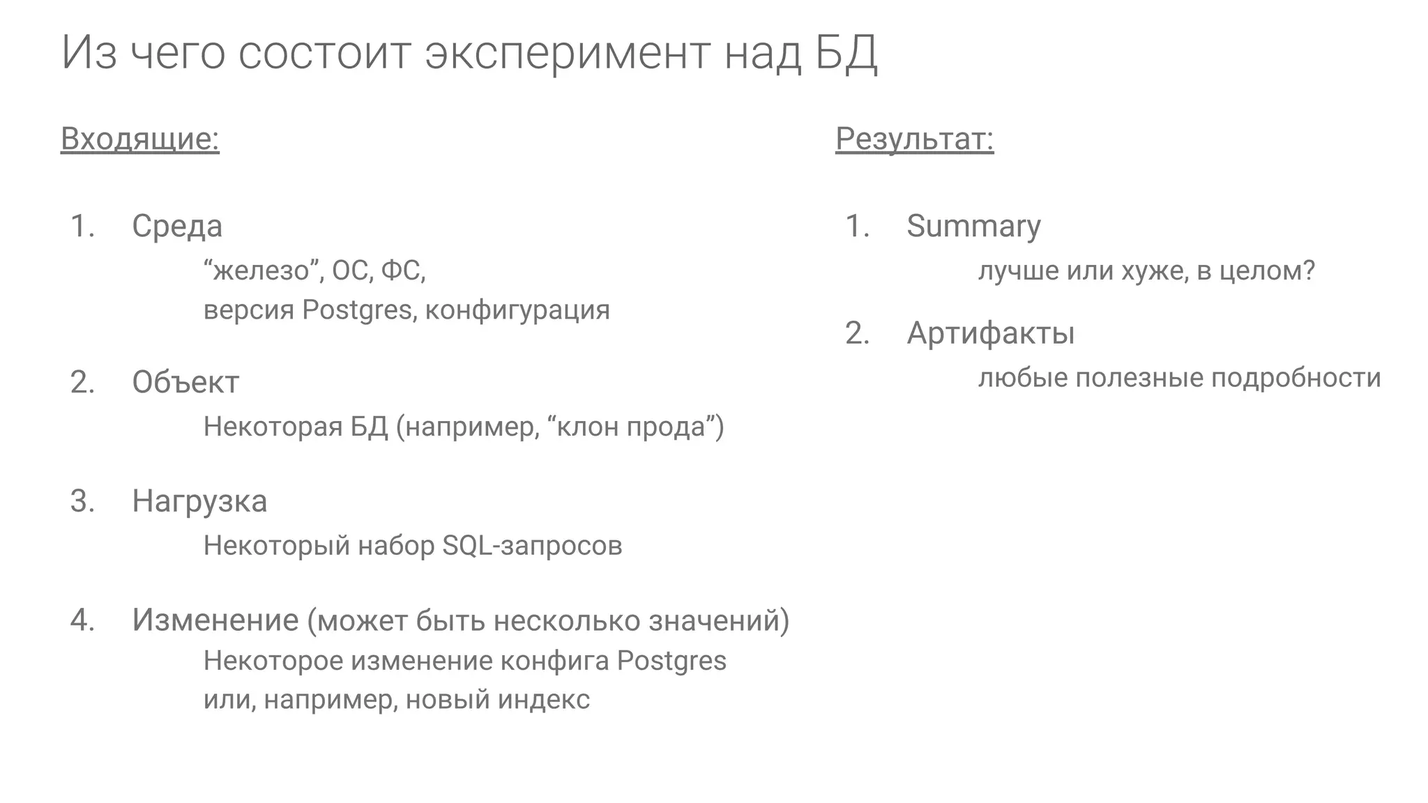 Входящие: 1. Среда “железо”, ОС, ФС, версия Postgres, конфигурация 2. Объект Некоторая БД (например, “клон прода”) 3. Нагрузка Некоторый набор SQL-запросов 4. Изменение (может быть несколько значений) Некоторое изменение конфига Postgres или, например, новый индекс Результат: 1. Summary лучше или хуже, в целом? 2. Артифакты любые полезные подробности 