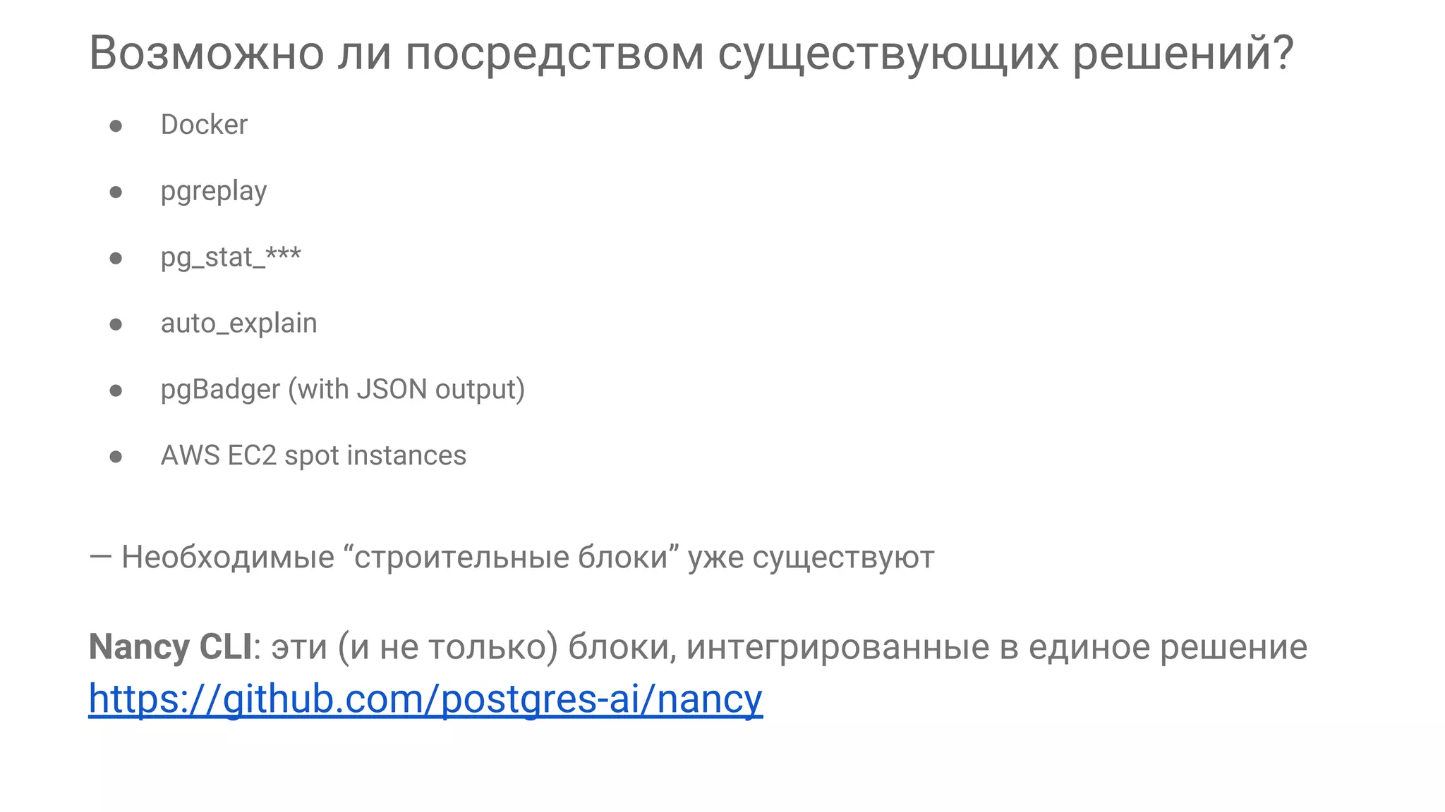 Возможно ли посредством существующих решений? ● Docker ● pgreplay ● pg_stat_*** ● auto_explain ● pgBadger (with JSON output) ● AWS EC2 spot instances — Необходимые “строительные блоки” уже существуют Nancy CLI: эти (и не только) блоки, интегрированные в единое решение https://github.com/postgres-ai/nancy 