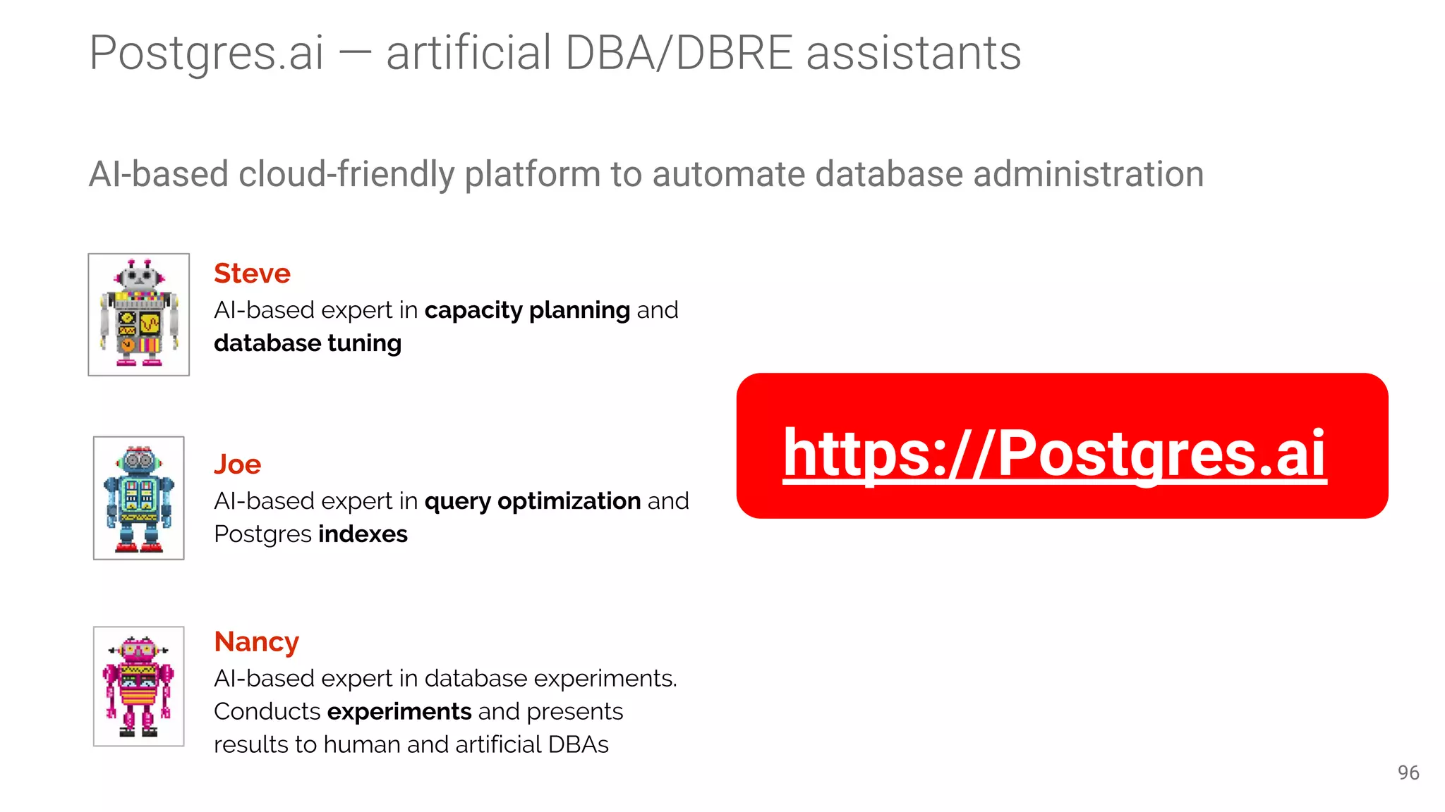 AI-based cloud-friendly platform to automate database administration 96 Steve AI-based expert in capacity planning and database tuning Joe AI-based expert in query optimization and Postgres indexes Nancy AI-based expert in database experiments. Conducts experiments and presents results to human and artificial DBAs https://Postgres.ai 