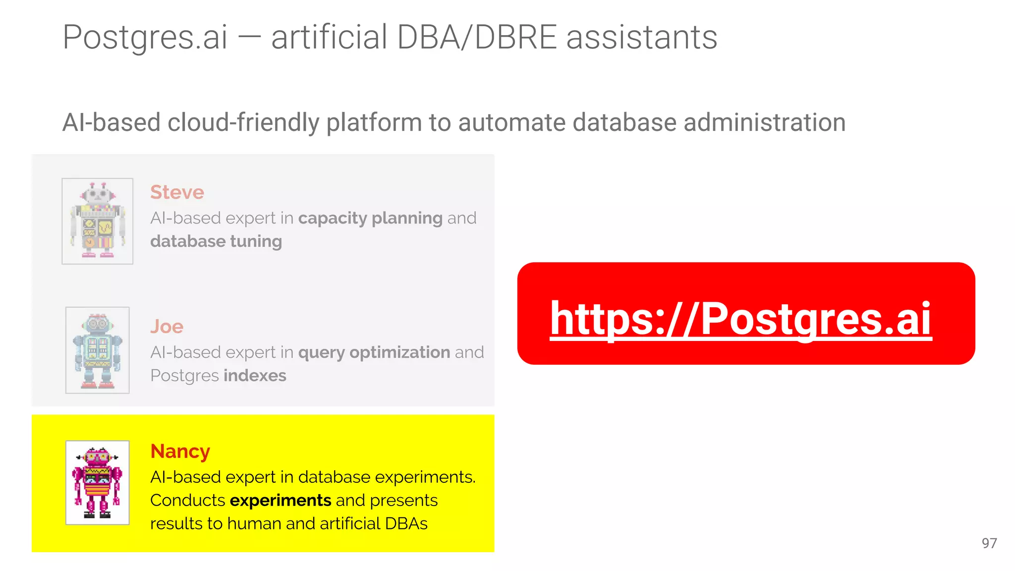 AI-based cloud-friendly platform to automate database administration 97 Steve AI-based expert in capacity planning and database tuning Joe AI-based expert in query optimization and Postgres indexes Nancy AI-based expert in database experiments. Conducts experiments and presents results to human and artificial DBAs https://Postgres.ai 