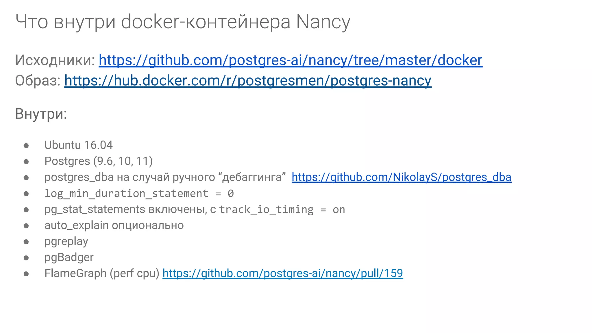 Исходники: https://github.com/postgres-ai/nancy/tree/master/docker Образ: https://hub.docker.com/r/postgresmen/postgres-nancy Внутри: ● Ubuntu 16.04 ● Postgres (9.6, 10, 11) ● postgres_dba на случай ручного “дебаггинга” https://github.com/NikolayS/postgres_dba ● log_min_duration_statement = 0 ● pg_stat_statements включены, с track_io_timing = on ● auto_explain опционально ● pgreplay ● pgBadger ● FlameGraph (perf cpu) https://github.com/postgres-ai/nancy/pull/159 