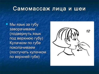 Самомассаж лица и шеи

   Мы язык за губу
    заворачиваем
    (подвернуть язык
    под верхнюю губу)
    Кулачком по губе
    поколачиваем
    (постучать кулачком
    по верхней губе)
 