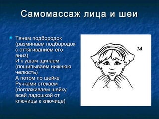 Самомассаж лица и шеи

   Тянем подбородок
    (разминаем подбородок
    с оттягиванием его
    вниз) 
    И к ушам щипаем
    (пощипываем нижнюю
    челюсть)
    А потом по шейке
    Ручками стекаем
    (поглаживаем шейку
    всей ладошкой от
    ключицы к ключице)
 