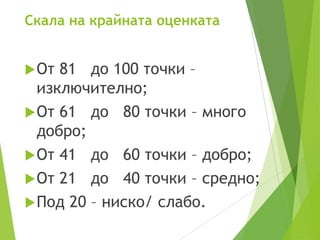 Скала на крайната оценката
От 81 до 100 точки –
изключително;
От 61 до 80 точки – много
добро;
От 41 до 60 точки – добро;
От 21 до 40 точки – средно;
Под 20 – ниско/ слабо.
 
