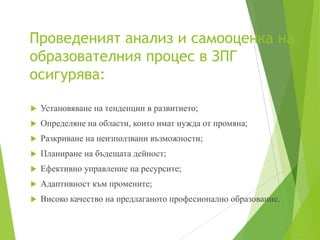 Проведеният анализ и самооценка на
образователния процес в ЗПГ
осигурява:
 Установяване на тенденции в развитието;
 Определяне на области, които имат нужда от промяна;
 Разкриване на неизползвани възможности;
 Планиране на бъдещата дейност;
 Ефективно управление на ресурсите;
 Адаптивност към промените;
 Високо качество на предлаганото професионално образование.
 