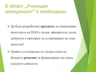 В област „Училищен
мениджмънт” е необходимо:
 Да бъде разработена програма за повишаване
качеството на ПОО с визия, приоритети, цели,
дейности и критерии за установяване на това
качество!
 Трайно и оптимално от гледна точка на
бюджета решение за финансиране на извън
класните дейности.
 
