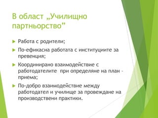 В област „Училищно
партньорство”
 Работа с родители;
 По-ефикасна работата с институциите за
превенция;
 Координирано взаимодействие с
работодателите при определяне на план –
приема;
 По-добро взаимодействие между
работодател и училище за провеждане на
производствени практики.
 