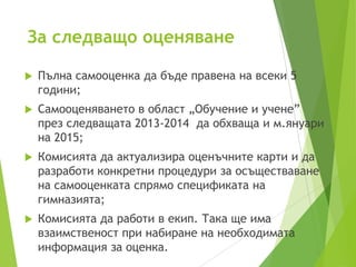 За следващо оценяване
 Пълна самооценка да бъде правена на всеки 5
години;
 Самооценяването в област „Обучение и учене”
през следващата 2013-2014 да обхваща и м.януари
на 2015;
 Комисията да актуализира оценъчните карти и да
разработи конкретни процедури за осъществаване
на самооценката спрямо спецификата на
гимназията;
 Комисията да работи в екип. Така ще има
взаимственост при набиране на необходимата
информация за оценка.
 