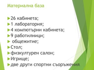 Материална база
26 кабинета;
1 лаборатория;
4 компютърни кабинета;
9 работилници;
 общежитие;
Стол;
физкултурен салон;
Игрище;
две други спортни съоръжения.
 