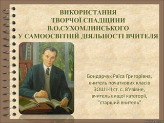 ВИКОРИСТАННЯ
ТВОРЧОЇ СПАДЩИНИ
В.О.СУХОМЛИНСЬКОГО
У САМООСВІТНІЙ ДІЯЛЬНОСТІ ВЧИТЕЛЯ
Бондарчук Раїса Григорівна,
вчитель початкових класів
ЗОШ І-ІІ ст. с. В'язівне,
вчитель вищої категорії,
“старший вчитель”
 