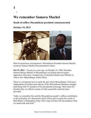 1
    •


We remember Samora Machel
Death of selfless Mozambican president commemorated

October 19, 2012




Died in mysterious circumstances: Mozambican President Samora Machel
(courtesy Samora Machel Documentation Centre)

Oct 19, 2012 – Twenty-six years ago, on October 19, 1986, President
Samora Moises Machel of Mozambique was killed when his plane,
apparently off-course, smashed into a Lebombo hillside near Mbuzini in
what is now Mpumalanga, South Africa.

There is a monument now to mark the spot where Mozambique’s first post-
independence President and stalwart of the Mozambican liberation struggle
died along with 33 members of his presidential entourage. More than two
decades later, no official version of what caused the crash has been
provided.

Today we remember him and the Mozambican people’s selfless contribution
to the realization of a democratic South Africa and we quote the words of
Bob Marley’s Redemption Song “How long will they kill our prophets while
we stand aside and look?”



                        Miguel Auzara & Guilherme Sendela
 