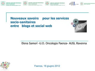 Nouveaux savoirs pour les services
socio-sanitaires
entre blogs et social web




      Elena Samorì -U.O. Oncologia Faenza- AUSL Ravenna




               Faenza, 18 giugno 2012
 
