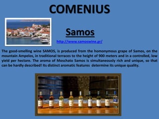 COMENIUS
Samos
http://www.samoswine.gr/
The good-smelling wine SAMOS, is produced from the homonymous grape of Samos, on the
mountain Ampelos, in traditional terraces to the height of 900 meters and in a controlled, low
yield per hectare. The aroma of Moschato Samos is simultaneously rich and unique, so that
can be hardly described! Its distinct aromatic features determine its unique quality.

 