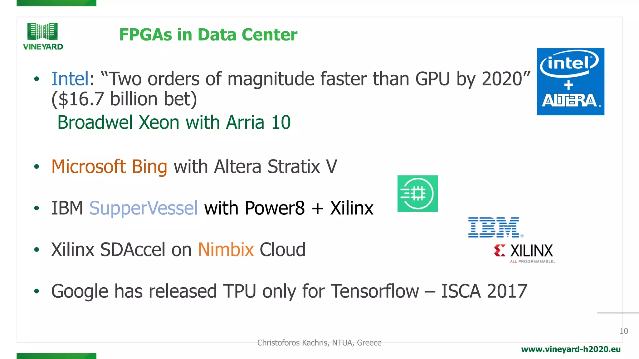 www.vineyard-h2020.eu
FPGAs in Data Center
• Intel: “Two orders of magnitude faster than GPU by 2020”
($16.7 billion bet)
Broadwel Xeon with Arria 10
• Microsoft Bing with Altera Stratix V
• IBM SupperVessel with Power8 + Xilinx
• Xilinx SDAccel on Nimbix Cloud
• Google has released TPU only for Tensorflow – ISCA 2017
10
Christoforos Kachris, NTUA, Greece
 