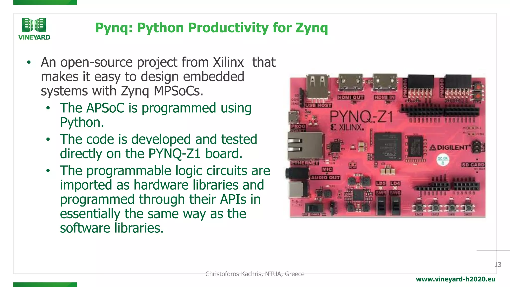 www.vineyard-h2020.eu
Pynq: Python Productivity for Zynq
• An open-source project from Xilinx that
makes it easy to design embedded
systems with Zynq MPSoCs.
• The APSoC is programmed using
Python.
• The code is developed and tested
directly on the PYNQ-Z1 board.
• The programmable logic circuits are
imported as hardware libraries and
programmed through their APIs in
essentially the same way as the
software libraries.
13
Christoforos Kachris, NTUA, Greece
 