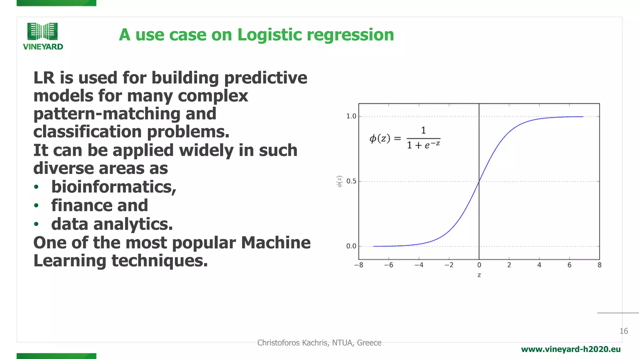 www.vineyard-h2020.eu
A use case on Logistic regression
LR is used for building predictive
models for many complex
pattern-matching and
classification problems.
It can be applied widely in such
diverse areas as
• bioinformatics,
• finance and
• data analytics.
One of the most popular Machine
Learning techniques.
16
Christoforos Kachris, NTUA, Greece
 