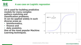 www.vineyard-h2020.eu
A use case on Logistic regression
LR is used for building predictive
models for many complex
pattern-matching and
classification problems.
It can be applied widely in such
diverse areas as
• bioinformatics,
• finance and
• data analytics.
One of the most popular Machine
Learning techniques.
16
Christoforos Kachris, NTUA, Greece
 