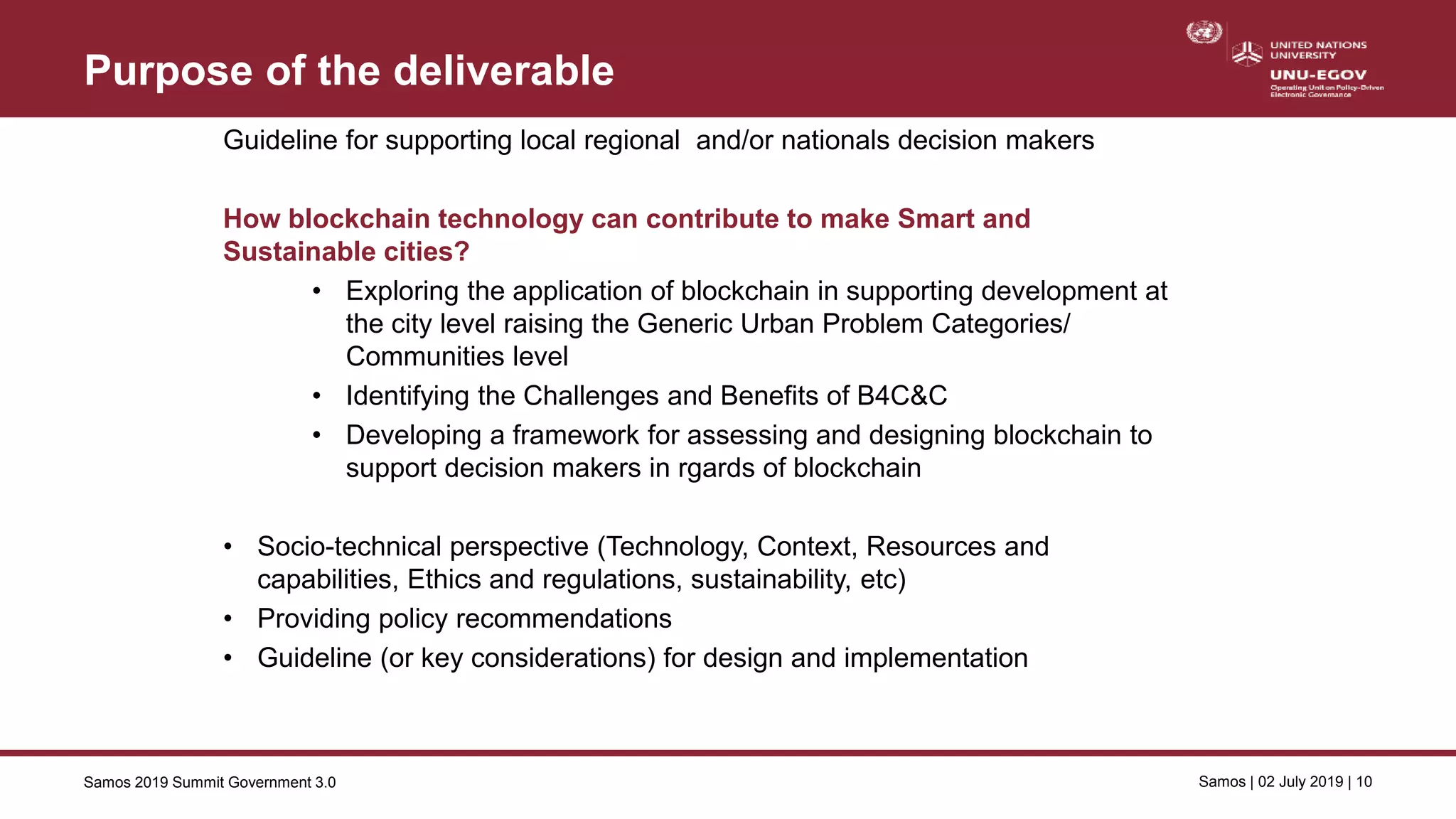 Samos 2019 Summit Government 3.0 Samos | 02 July 2019 | 10
Purpose of the deliverable
Guideline for supporting local regional and/or nationals decision makers
How blockchain technology can contribute to make Smart and
Sustainable cities?
• Exploring the application of blockchain in supporting development at
the city level raising the Generic Urban Problem Categories/
Communities level
• Identifying the Challenges and Benefits of B4C&C
• Developing a framework for assessing and designing blockchain to
support decision makers in rgards of blockchain
• Socio-technical perspective (Technology, Context, Resources and
capabilities, Ethics and regulations, sustainability, etc)
• Providing policy recommendations
• Guideline (or key considerations) for design and implementation
 