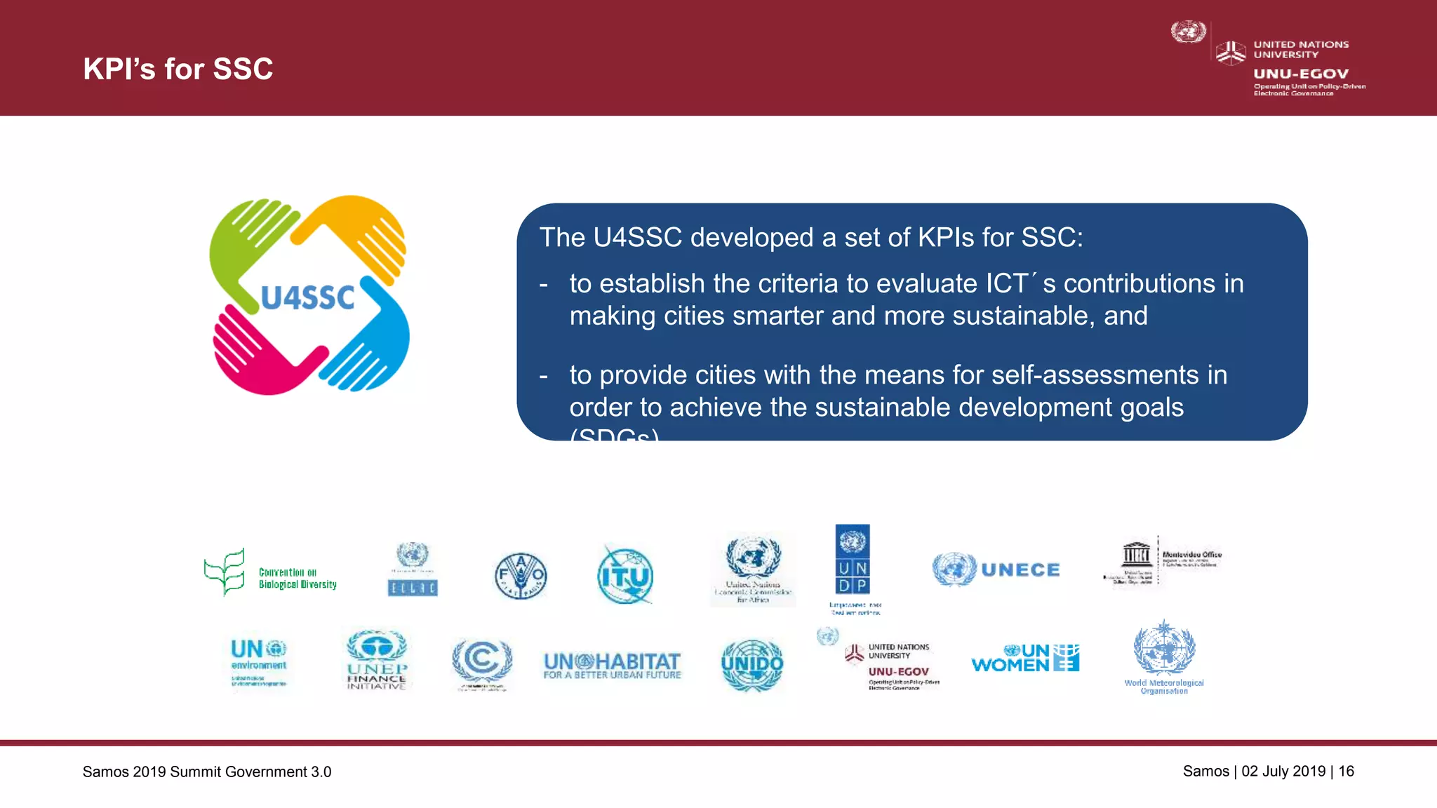 Samos 2019 Summit Government 3.0 Samos | 02 July 2019 | 16
KPI’s for SSC
Key performance indicators for SSC
The U4SSC developed a set of KPIs for SSC:
- to establish the criteria to evaluate ICT´s contributions in
making cities smarter and more sustainable, and
- to provide cities with the means for self-assessments in
order to achieve the sustainable development goals
(SDGs).
 