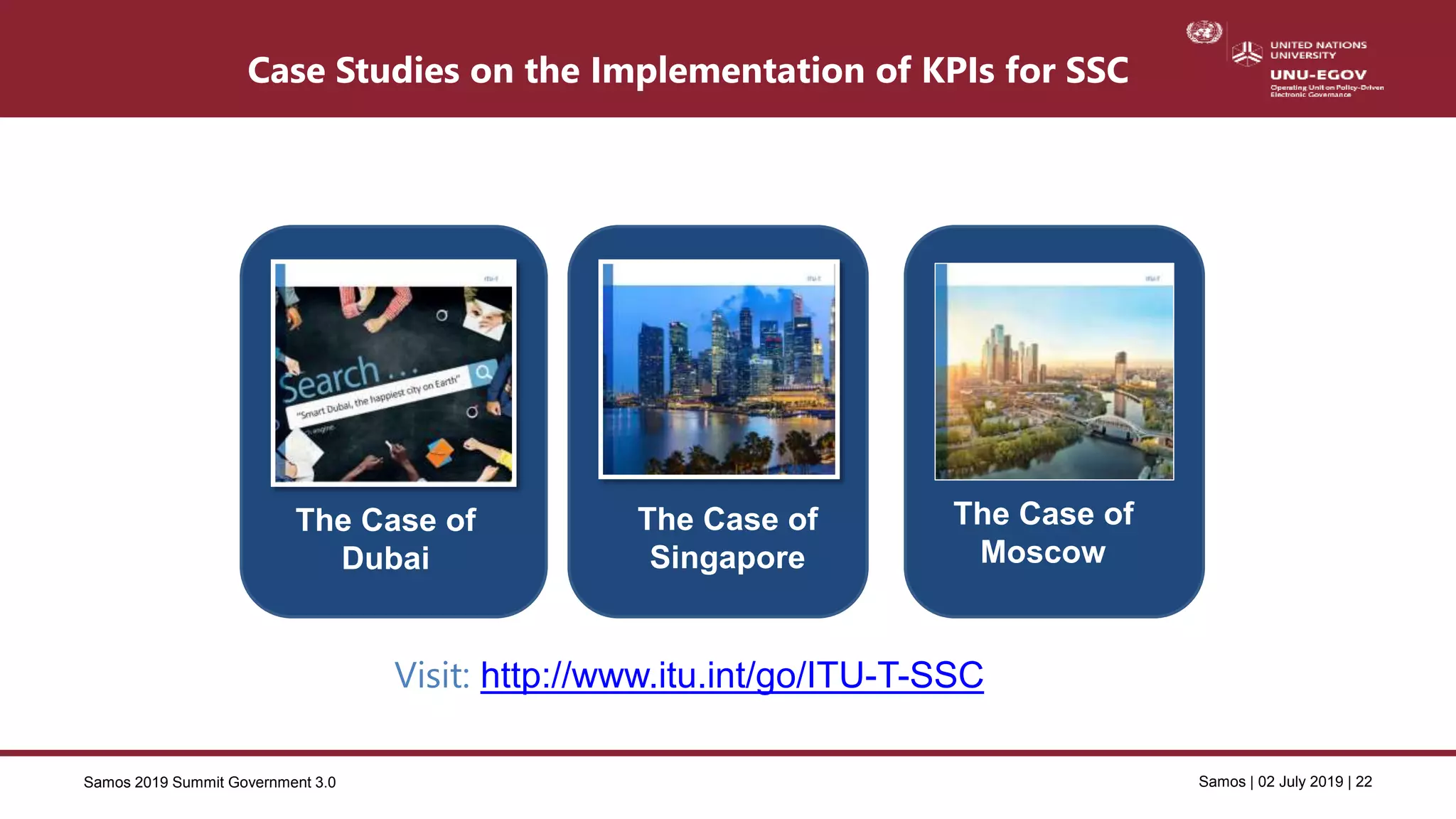 Samos 2019 Summit Government 3.0 Samos | 02 July 2019 | 22
The Case of
Dubai
The Case of
Singapore
Visit: http://www.itu.int/go/ITU-T-SSC
The Case of
Moscow
Case Studies on the Implementation of KPIs for SSC
 